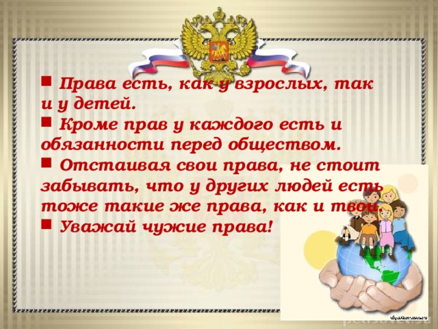  Права есть, как у взрослых, так и у детей.  Кроме прав у каждого есть и обязанности перед обществом.  Отстаивая свои права, не стоит забывать, что у других людей есть тоже такие же права, как и твои.  Уважай чужие права!  Права есть, как у взрослых, так и у детей.  Кроме прав у каждого есть и обязанности перед обществом.  Отстаивая свои права, не стоит забывать, что у других людей есть тоже такие же права, как и твои.  Уважай чужие права! 