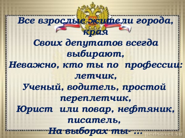 Все взрослые жители города, края Своих депутатов всегда выбирают, Неважно, кто ты по профессии: летчик, Ученый, водитель, простой переплетчик, Юрист или повар, нефтяник, писатель, На выборах ты- … 