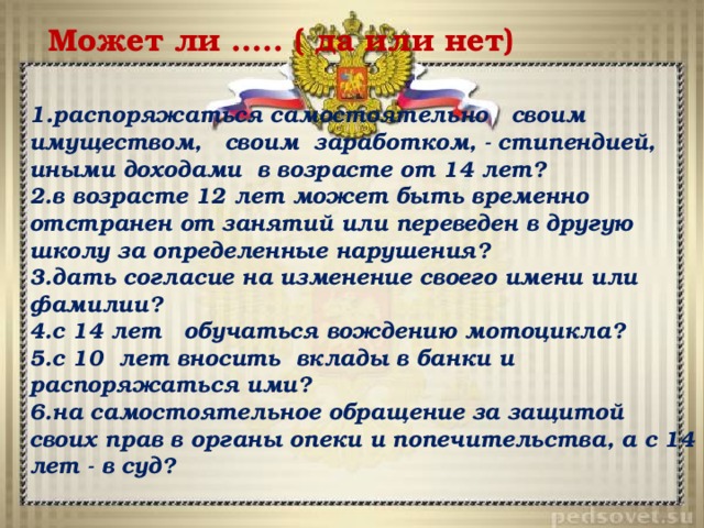 Может ли ….. ( да или нет) 1. распоряжаться самостоятельно своим имуществом, своим заработком, - стипендией, иными доходами в возрасте от 14 лет? 2.в возрасте 12 лет может быть временно отстранен от занятий или переведен в другую школу за определенные нарушения? 3.дать согласие на изменение своего имени или фамилии? 4.с 14 лет обучаться вождению мотоцикла? 5.с 10 лет вносить вклады в банки и распоряжаться ими? 6.на самостоятельное обращение за защитой своих прав в органы опеки и попечительства, а с 14 лет - в суд? 