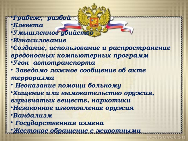 Грабеж, разбой Клевета Умышленное убийство Изнасилование Создание, использование и распространение вредоносных компьютерных программ Угон автотранспорта   Заведомо ложное сообщение об акте терроризма   Неоказание помощи больному Хищение или вымогательство оружия, взрывчатых веществ, наркотики Незаконное изготовление оружия Вандализм   Государственная измена Жестокое обращение с животными - 