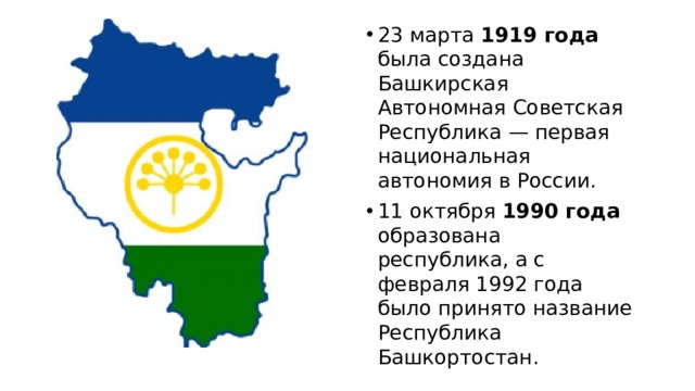 23 марта 1919 года была создана Башкирская Автономная Советская Республика — первая национальная автономия в России. 11 октября 1990 года образована республика, а с февраля 1992 года было принято название Республика Башкортостан. 