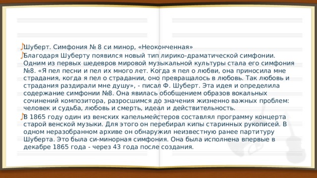 Шуберт. Симфония № 8 си минор, «Неоконченная» Благодаря Шуберту появился новый тип лирико-драматической симфонии. Одним из первых шедевров мировой музыкальной культуры стала его симфония №8. «Я пел песни и пел их много лет. Когда я пел о любви, она приносила мне страдания, когда я пел о страдании, оно превращалось в любовь. Так любовь и страдания раздирали мне душу», - писал Ф. Шуберт. Эта идея и определила содержание симфонии №8. Она явилась обобщением образов вокальных сочинений композитора, разросшимся до значения жизненно важных проблем: человек и судьба, любовь и смерть, идеал и действительность. В 1865 году один из венских капельмейстеров составлял программу концерта старой венской музыки. Для этого он перебирал кипы старинных рукописей. В одном неразобранном архиве он обнаружил неизвестную ранее партитуру Шуберта. Это была си-минорная симфония. Она была исполнена впервые в декабре 1865 года - через 43 года после создания. 