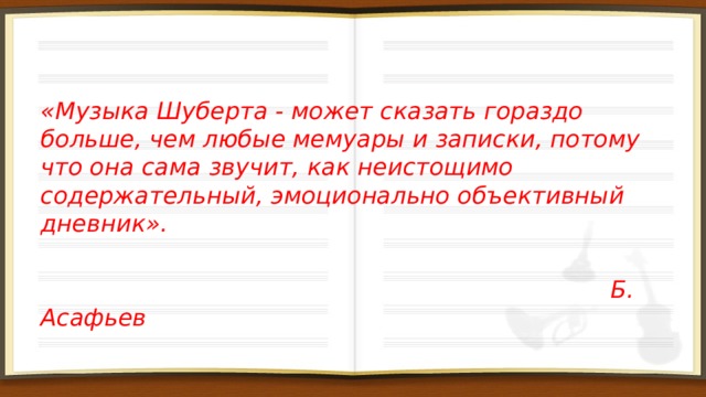 «Музыка Шуберта - может сказать гораздо больше, чем любые мемуары и записки, потому что она сама звучит, как неистощимо содержательный, эмоционально объективный дневник».   Б. Асафьев 