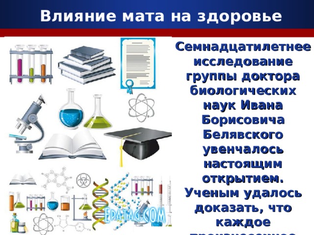 Влияние мата на здоровье Семнадцатилетнее исследование группы д октор а биологических наук Иван а Борисович а  Белявского увенчалось настоящим открытием. Ученым удалось доказать, что каждое произнесенное нами слово очень отчетливо влияет на наши гены. 10 