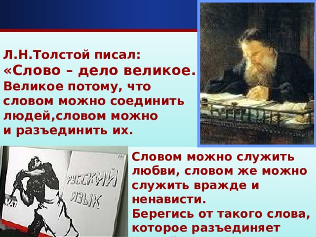  Л.Н.Толстой писал: «Слово – дело великое. Великое потому, что словом можно соединить людей,словом можно и разъединить их.    Словом можно служить любви, словом же можно служить вражде и ненависти. Берегись от такого слова, которое разъединяет людей».   