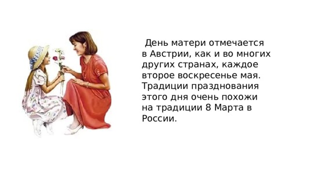  День матери отмечается в Австрии, как и во многих других странах, каждое второе воскресенье мая. Традиции празднования этого дня очень похожи на традиции 8 Марта в России. 