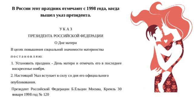 В России этот праздник отмечают с 1998 года, когда вышел указ президента.   У К А З ПРЕЗИДЕНТА РОССИЙСКОЙ ФЕДЕРАЦИИ О Дне матери  В целях повышения социальной значимости материнства  п о с т а н о в л я ю:  1. Установить праздник - День матери и отмечать его в последнее воскресенье ноября.  2. Настоящий Указ вступает в силу со дня его официального  опубликования.  Президент Российской Федерации Б.Ельцин Москва, Кремль 30 января 1998 год № 120 