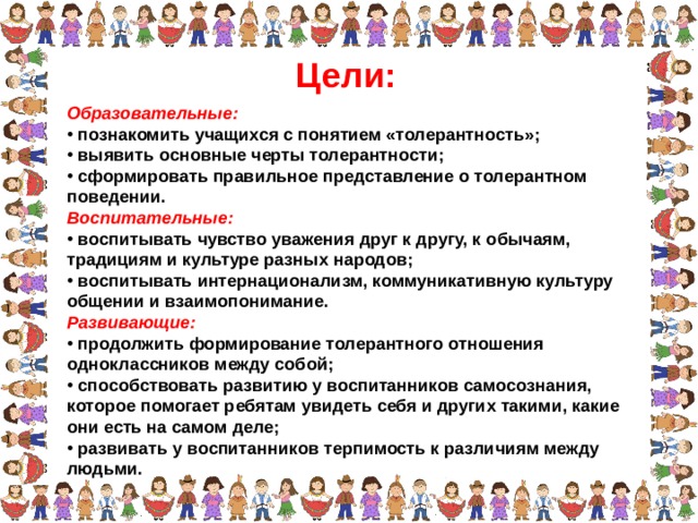 Цели: Образовательные:  познакомить учащихся с понятием «толерантность»;  выявить основные черты толерантности;  сформировать правильное представление о толерантном поведении. Воспитательные:  воспитывать чувство уважения друг к другу, к обычаям, традициям и культуре разных народов;  воспитывать интернационализм, коммуникативную культуру общении и взаимопонимание. Развивающие:  продолжить формирование толерантного отношения одноклассников между собой;  способствовать развитию у воспитанников самосознания, которое помогает ребятам увидеть себя и других такими, какие они есть на самом деле;  развивать у воспитанников терпимость к различиям между людьми.  