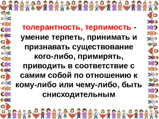 толерантность, терпимость - умение терпеть, принимать и признавать существование кого-либо, примирять, приводить в соответствие с самим собой по отношению к кому-либо или чему-либо, быть снисходительным  