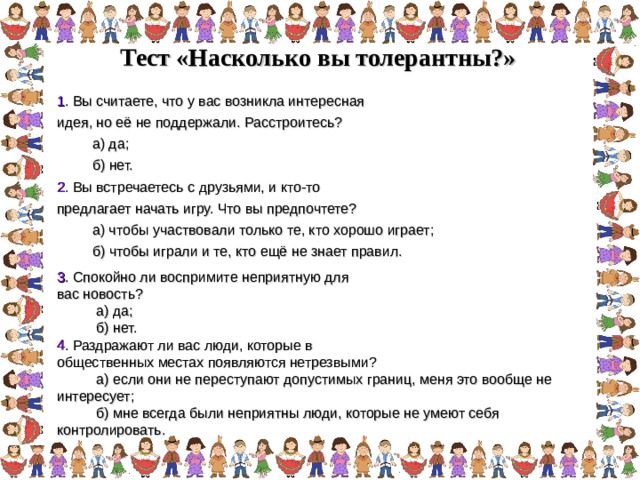 Тест «Насколько вы толерантны?»  1 . Вы считаете, что у вас возникла интересная идея, но её не поддержали. Расстроитесь?  а) да;  б) нет. 2 . Вы встречаетесь с друзьями, и кто-то предлагает начать игру. Что вы предпочтете?  а) чтобы участвовали только те, кто хорошо играет;  б) чтобы играли и те, кто ещё не знает правил. 3 . Спокойно ли воспримите неприятную для вас новость?  а) да;  б) нет. 4 . Раздражают ли вас люди, которые в общественных местах появляются нетрезвыми?  а) если они не переступают допустимых границ, меня это вообще не интересует;  б) мне всегда были неприятны люди, которые не умеют себя контролировать. 