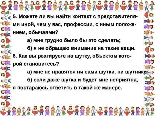 5. Можете ли вы найти контакт с представителя- ми иной, чем у вас, профессии, с иным положе- нием, обычаями?  а) мне трудно было бы это сделать;  б) я не обращаю внимание на такие вещи. 6. Как вы реагируете на шутку, объектом кото- рой становитесь?  а) мне не нравятся ни сами шутки, ни шутники;  б) если даже шутка и будет мне неприятна, я постараюсь ответить в такой же манере.  