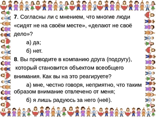 7 . Согласны ли с мнением, что многие люди «сидят не на своём месте», «делают не своё дело»?  а) да;  б) нет. 8 . Вы приводите в компанию друга (подругу),  который становится объектом всеобщего внимания. Как вы на это реагируете?  а) мне, честно говоря, неприятно, что таким образом внимание отвлечено от меня;  б) я лишь радуюсь за него (неё). 