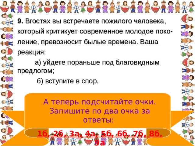 9. Вгостях вы встречаете пожилого человека, который критикует современное молодое поко- ление, превозносит былые времена. Ваша реакция:  а) уйдете пораньше под благовидным предлогом;  б) вступите в спор.  А теперь подсчитайте очки. Запишите по два очка за ответы:  1б, 2б, 3а, 4а, 5б, 6б, 7б, 8б, 9а 