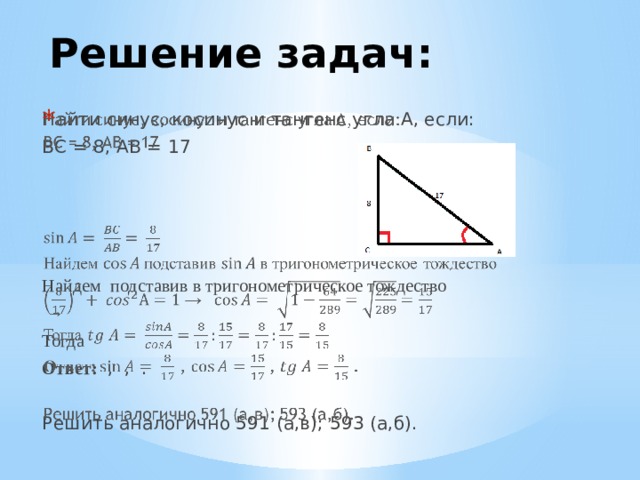 Решение задач: Найти синус, косинус и тангенс угла A, если:   ВС = 8, АВ = 17 Найдем подставив в тригонометрическое тождество → Тогда Ответ: , ,  . Решить аналогично 591 (а,в); 593 (а,б).  