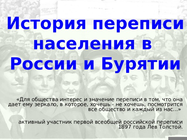 История переписи населения в России и Бурятии «Для общества интерес и значение переписи в том, что она дает ему зеркало, в которое, хочешь - не хочешь, посмотрится все общество и каждый из нас...» активный участник первой всеобщей российской переписи 1897 года Лев Толстой. 