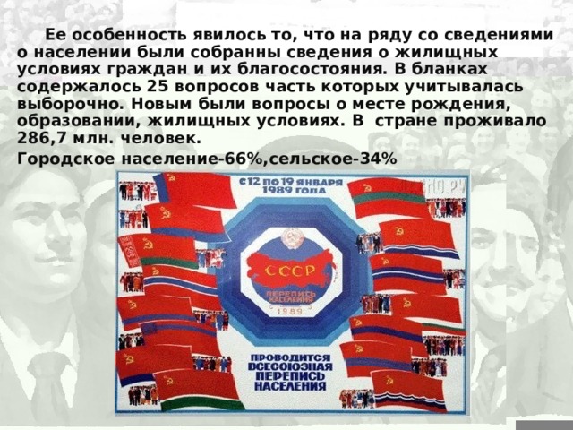   Ее особенность явилось то, что на ряду со сведениями о населении были собранны сведения о жилищных условиях граждан и их благосостояния. В бланках содержалось 25 вопросов часть которых учитывалась выборочно. Новым были вопросы о месте рождения, образовании, жилищных условиях. В стране проживало 286,7 млн. человек. Городское население-66%,сельское-34% 