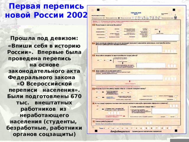 Первая перепись новой России 2002 Прошла под девизом: «Впиши себя в историю России». Впервые была проведена перепись на основе законодательного акта  Федерального закона «О Всероссийской переписи населения». Были подготовлены 670  тыс. внештатных работников из неработающего населения (студенты, безработные, работники органов соцзащиты) 