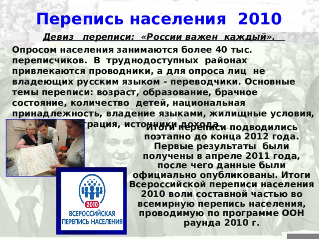 Перепись населения 2010 Девиз переписи: «России важен каждый». Опросом населения занимаются более 40  тыс. переписчиков. В труднодоступных районах привлекаются проводники, а для опроса лиц не владеющих русским языком  -  переводчики. Основные темы переписи: возраст, образование, брачное состояние, количество детей, национальная принадлежность, владение языками, жилищные условия, занятость, миграция, источники дохода. Итоги переписи подводились поэтапно до конца 2012 года. Первые результаты были получены в апреле 2011 года, после чего данные были официально опубликованы. Итоги Всероссийской переписи населения 2010 воли составной частью во всемирную перепись населения, проводимую по программе ООН раунда 2010  г. 