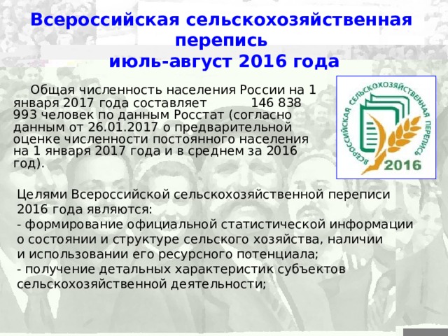 Всероссийская сельскохозяйственная перепись  июль-август 2016 года  Общая численность населения России на 1 января 2017 года составляет  146 838 993 человек по данным Росстат (согласно данным от 26.01.2017 о предварительной оценке численности постоянного населения на 1 января 2017 года и в среднем за 2016 год). Целями Всероссийской сельскохозяйственной переписи 2016 года являются: - формирование официальной статистической информации о состоянии и структуре сельского хозяйства, наличии и использовании его ресурсного потенциала; - получение детальных характеристик субъектов сельскохозяйственной деятельности; 