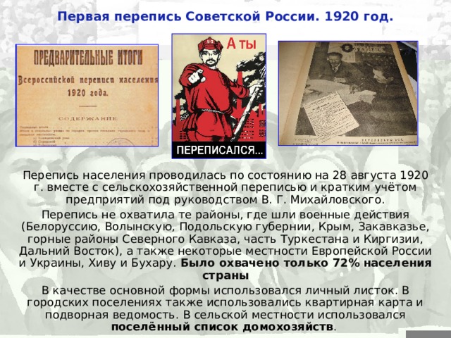 Первая перепись Советской России. 1920 год. Перепись населения проводилась по состоянию на 28 августа 1920 г. вместе с сельскохозяйственной переписью и кратким учётом предприятий под руководством В. Г. Михайловского. Перепись не охватила те районы, где шли военные действия (Белоруссию, Волынскую, Подольскую губернии, Крым, Закавказье, горные районы Северного Кавказа, часть Туркестана и Киргизии, Дальний Восток), а также некоторые местности Европейской России и Украины, Хиву и Бухару. Было охвачено только 72% населения страны В качестве основной формы использовался личный листок. В городских поселениях также использовались квартирная карта и подворная ведомость. В сельской местности использовался  поселённый список домохозяйств .  