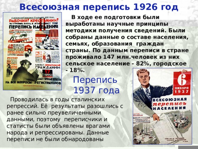 Всесоюзная перепись 1926 год  В ходе ее подготовки были выработаны научные принципы методики получения сведений. Были собраны данные о составе населения, семьях, образования граждан страны. По данным переписи в стране проживало 147  млн.человек из них сельское население - 82%, городское - 18%. Перепись  1937 года  Проводилась в годы сталинских репрессий . Её результаты разошлись с ранее сильно преувеличенными данными, поэтому переписчики и статисты были объявлены врагами народа и репрессированы. Данные переписи не были обнародованы 