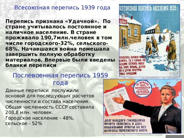 Всесоюзная перепись 1939 года Перепись признана «Удачной». По стране учитывалось постоянное и наличное население. В стране проживало 190,7млн.человек в том числе городского-32%, сельского-68%. Начавшаяся война помешала завершить полную обработку материалов. Впервые были введены бланки переписи Послевоенная перепись 1959 года Данные переписи послужили основой для последующих расчетов численности и состава населения. Общая численность СССР составила 208,8  млн.  человек. Городское население  -  48%, сельское  -  52% 