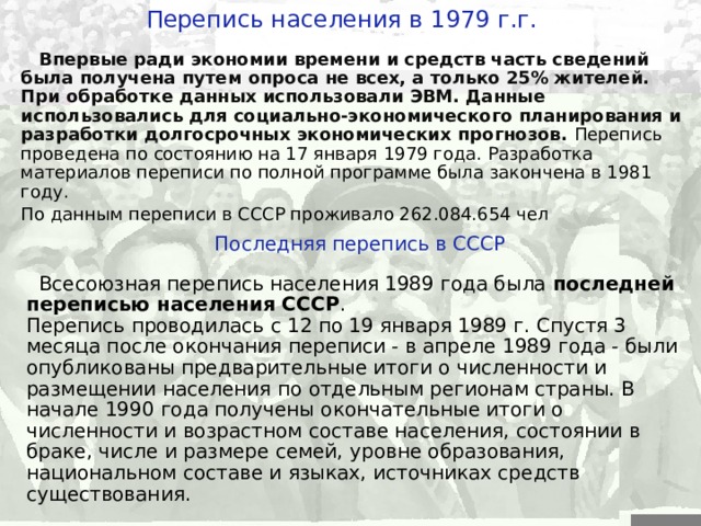 Перепись населения в 19 7 9 г.г.  Впервые ради экономии времени и средств часть сведений была получена путем опроса не всех, а только 25% жителей. При обработке данных использовали ЭВМ. Данные использовались для социально-экономического планирования и разработки долгосрочных экономических прогнозов. Перепись проведена по состоянию на 17 января 1979 года. Разработка материалов переписи по полной программе была закончена в 1981 году. По данным переписи в СССР проживало 262.084.654 чел Последняя перепись в СССР  Всесоюзная перепись населения 1989 года была  последней переписью населения СССР . Перепись проводилась с 12 по 19 января 1989 г. Спустя 3 месяца после окончания переписи - в апреле 1989 года - были опубликованы предварительные итоги о численности и размещении населения по отдельным регионам страны. В начале 1990 года получены окончательные итоги о численности и возрастном составе населения, состоянии в браке, числе и размере семей, уровне образования, национальном составе и языках, источниках средств существования.  