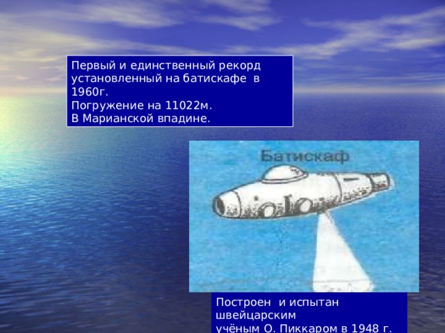 Первый и единственный рекорд установленный на батискафе в 1960г. Погружение на 11022м. В Марианской впадине. Построен и испытан швейцарским учёным О. Пиккаром в 1948 г. 