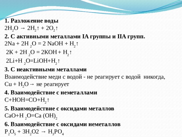 1. Разложение воды 2Н 2 О → 2Н 2 ↑ + 2О 2 ↑ 2. С активными металлами IA группы и IIA групп. 2Na + 2H 2 O = 2 NaOH + H 2 ↑    2К + 2H 2 O = 2КOH   + H 2 ↑  2Li+H 2 O=LiOH+H 2 ↑ 3. С неактивными металлами Взаимодействие меди с водой - не реагирует с водой никогда,  Cu + H 2 O→ не реагирует 4. Взаимодействие с неметаллами С+НОН=СО+Н 2 ↑ 5. Взаимодействие с оксидами металлов СаО+Н 2 О=Са (ОН) 2 6. Взаимодействие с оксидами неметаллов P 2 O 5  + 3H 2 O2 → H 3 PO 4 