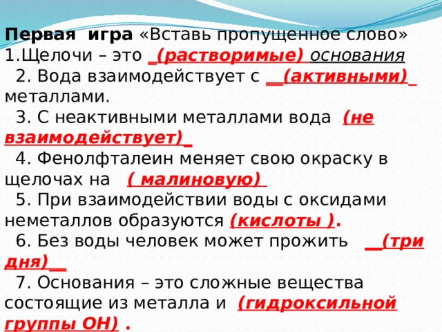 Первая игра «Вставь пропущенное слово» 1.Щелочи – это _(растворимые) основания  2. Вода взаимодействует с __(активными) _ металлами.  3. С неактивными металлами вода (не взаимодействует)_   4. Фенолфталеин меняет свою окраску в щелочах на ( малиновую)  5. При взаимодействии воды с оксидами неметаллов образуются (кислоты ) .  6. Без воды человек может прожить __(три дня)__  7. Основания – это сложные вещества состоящие из металла и (гидроксильной группы ОН) .  8. Вода распадается на (водород) _и (кислород) . 