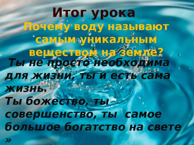 Итог урока Почему воду называют самым уникальным веществом на земле?   Ты не просто необходима для жизни, ты и есть сама жизнь. Ты божество, ты совершенство, ты самое большое богатство на свете » (Проблемный вопрос) 