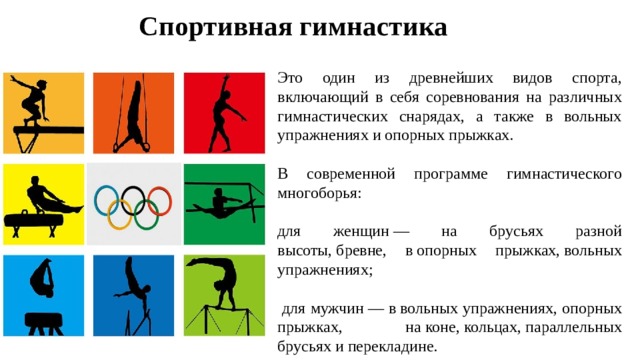 Спортивная гимнастика Это один из древнейших видов спорта, включающий в себя соревнования на различных гимнастических снарядах, а также в вольных упражнениях и опорных прыжках. В современной программе гимнастического многоборья: для женщин — на брусьях разной высоты, бревне, в опорных прыжках, вольных упражнениях;  для мужчин — в вольных упражнениях, опорных прыжках, на коне, кольцах, параллельных брусьях и перекладине. 