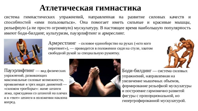 Атлетическая гимнастика система гимнастических упражнений, направленная на развитие силовых качеств и способностей «ими пользоваться». Она помогает иметь сильные и красивые мышцы, рельефную (а не просто огромную) мускулатуру. В настоящее время наибольшую популярность имеют боди-билдинг, культуризм, пауэрлифтинг и армреслинг. Армрестлинг - силовое единоборство на руках («кто кого перетянет»), — проводится в положении сидя на стуле, хватом свободной рукой за специальную рукоятку. Пауэрлифтинг — вид физических упражнений, развивающих максимальные силовые возможности, проявляемые в трех видах движений — «силовом троеборье»: жиме штанги лежа, приседании со штангой на плечах и в «тяге» штанги в положении наклона вперед. Боди-билдинг — система силовых упражнений, направленная на увеличение мышечных объемов, формирование рельефной мускулатуры и построение гармонично развитой фигуры с пропорциональной, но гипертрофированной мускулатурой. 