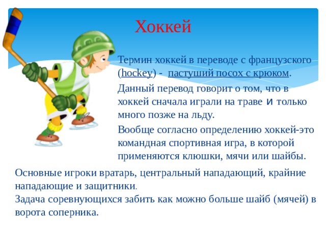 Хоккей Термин хоккей в переводе с французского ( hockey ) - пастуший посох с крюком . Данный перевод говорит о том, что в хоккей сначала играли на траве и только много позже на льду. Вообще согласно определению хоккей-это командная спортивная игра, в которой применяются клюшки, мячи или шайбы. Основные игроки вратарь, центральный нападающий, крайние нападающие и защитники . Задача соревнующихся забить как можно больше шайб (мячей) в ворота соперника.