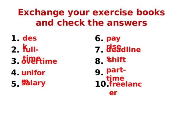 Exchange your exercise books and check the answers 6. 1. 2. 7. 3. 8. 9. 4. 5. 10. desk pay rise full-time deadlines shift overtime part-time uniform salary freelancer 