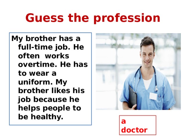Guess the profession My brother has a full-time job. He often works overtime. He has to wear a uniform. My brother likes his job because he helps people to be healthy. a doctor 