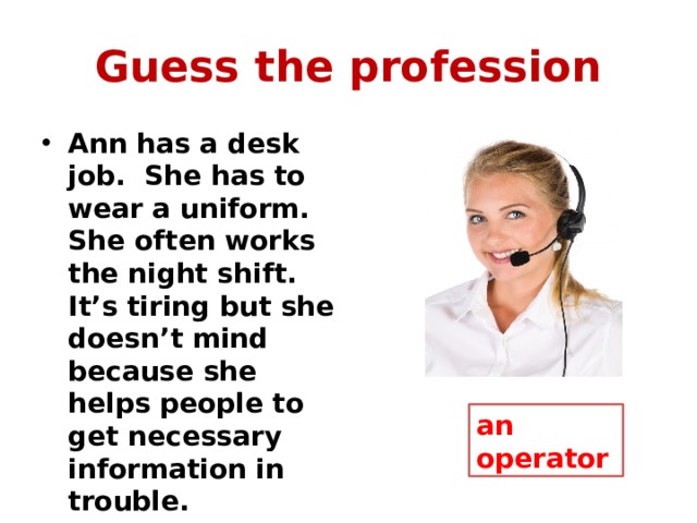 Guess the profession Ann has a desk job. She has to wear a uniform. She often works the night shift. It’s tiring but she doesn’t mind because she helps people to get necessary information in trouble. an operator 