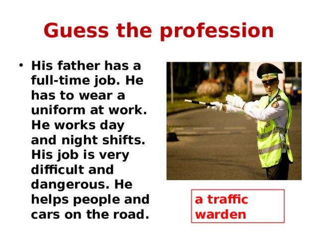 Guess the profession His father has a full-time job. He has to wear a uniform at work. He works day and night shifts. His job is very difficult and dangerous. He helps people and cars on the road. a traffic warden 