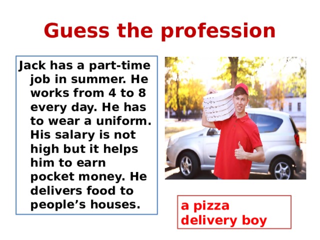 Guess the profession Jack has a part-time job in summer. He works from 4 to 8 every day. He has to wear a uniform. His salary is not high but it helps him to earn pocket money. He delivers food to people’s houses. a pizza delivery boy 