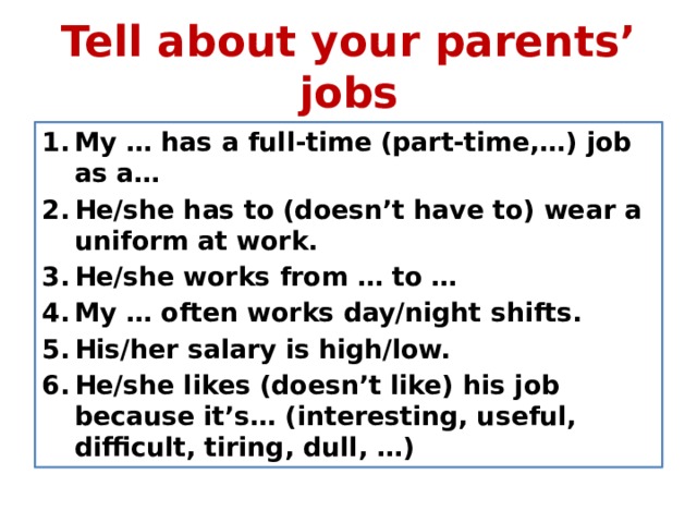 Tell about your parents’ jobs My … has a full-time (part-time,…) job as a… He/she has to (doesn’t have to) wear a uniform at work. He/she works from … to … My … often works day/night shifts. His/her salary is high/low. He/she likes (doesn’t like) his job because it’s… (interesting, useful, difficult, tiring, dull, …) 