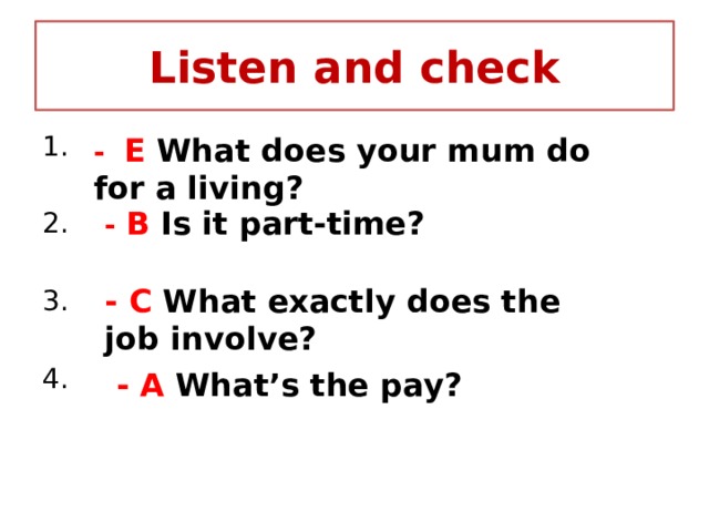 Listen and check 1. 2. 3. 4. - E What does your mum do for a living? - B Is it part-time? - C What exactly does the job involve? - A What’s the pay? 