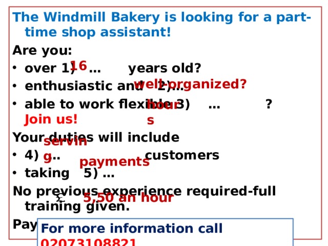 The Windmill Bakery is looking for a part-time shop assistant! Are you: over 1) … years old? enthusiastic and 2)… able to work flexible 3) … ? Join us!  Your duties will include 4) … customers taking 5) … No previous experience required-full training given. Pay: 6) 16 well-organized? hours serving payments  5,50 an hour For more information call 02073108821 