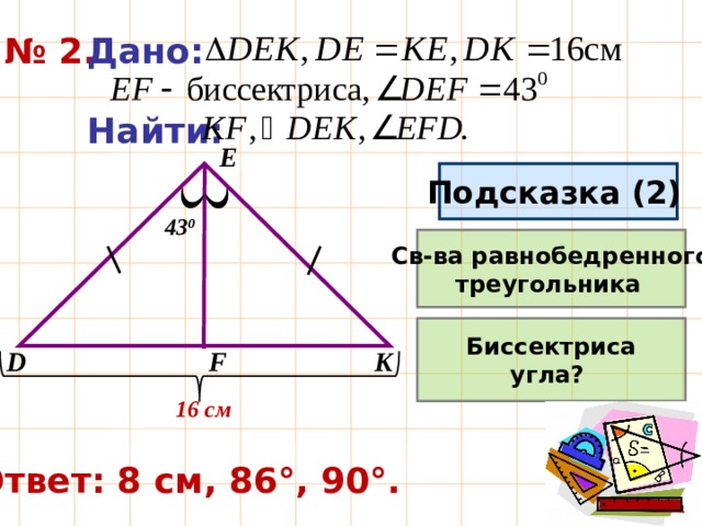 № 2. Дано:  Найти:  E Подсказка (2)  43 0 Св-ва равнобедренного треугольника  Биссектриса угла? F K D 16 см Ответ: 8 см, 86°, 90°. 