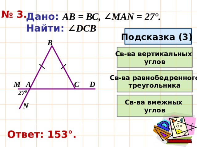 № 3. Дано: АВ = ВС, ∠MAN = 27°. Найти:  ∠DCB Подсказка (3) B Св-ва вертикальных углов Св-ва равнобедренного треугольника A M D C 27 0 Св-ва вмежных углов N Ответ: 153°. 