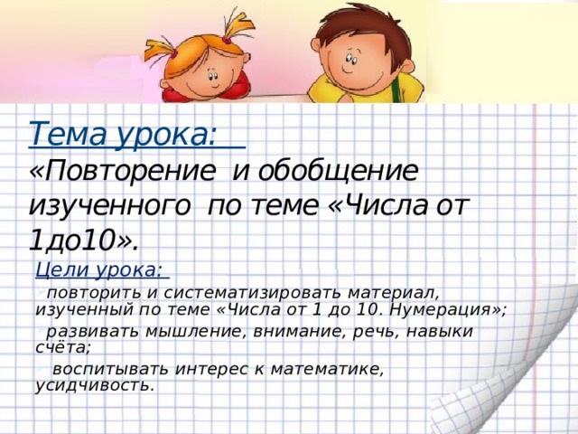 Тема урока:  «Повторение и обобщение изученного по теме «Числа от 1до10».   Цели урока: повторить и систематизировать материал, изученный по теме «Числа от 1 до 10. Нумерация»; развивать мышление, внимание, речь, навыки счёта;  воспитывать интерес к математике, усидчивость.  