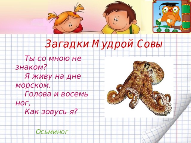Загадки Мудрой Совы  Ты со мною не знаком?  Я живу на дне морском.  Голова и восемь ног,  Как зовусь я? Осьминог 