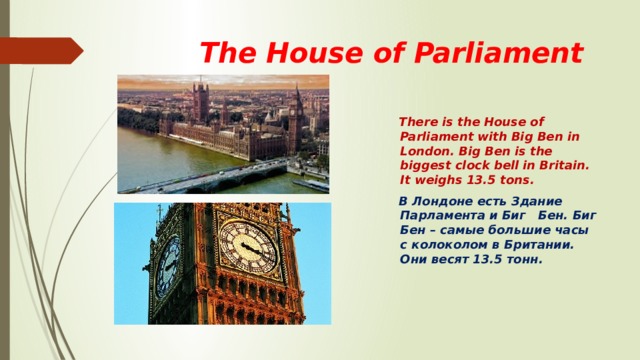  Тhe House of Parliament  There is the House of Parliament with Big Ben in London. Big Ben is the biggest clock bell in Britain. It weighs 13.5 tons.  В Лондоне есть Здание Парламента и Биг Бен. Биг Бен – самые большие часы с колоколом в Британии. Они весят 13.5 тонн. 