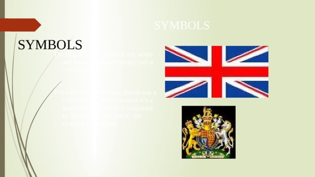 SYMBOLS SYMBOLS The flag of Great Britain is red, white and blue. The British people call it “the Union Jack” The coat of arms of Great Britain has a crown on the shield, because it’s a monarchy. The shield is supported by the English lion and by the Unicorn of Scotland. 