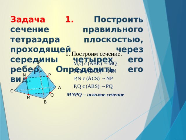 Задача 1. Построить сечение правильного тетраэдра плоскостью, проходящей через середины четырех его ребер. Определить его вид. 1. Построим сечение. S M,Q є (ABC) →MQ M,N є (BCS) →MN P N P,N є (ACS) →NP P,Q є (ABS) →PQ A C MNPQ – искомое сечение Q M B