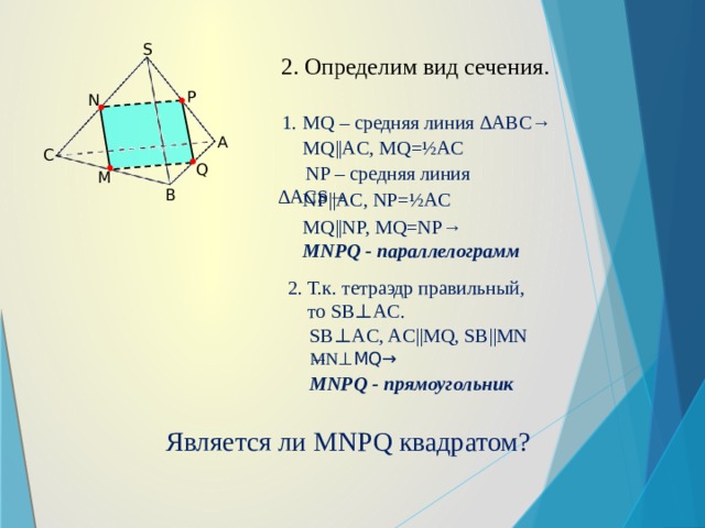 S 2. Определим вид сечения. P N 1. MQ – средняя линия ∆ABC→ A MQ||AC, MQ=½AC C Q NP – средняя линия ∆ACS→ M B NP||AC, NP=½AC MQ||NP, MQ=NP→ MNPQ - параллелограмм 2. Т.к. тетраэдр правильный, то SB⊥AC. SB⊥AC, AC||MQ, SB||MN → MN ⊥MQ→ MNPQ - прямоугольник Является ли MNPQ квадратом?